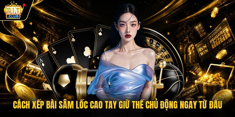 Cách Xếp Bài Sâm Lốc Cao Tay Giữ Thế Chủ Động Ngay Từ Đầu